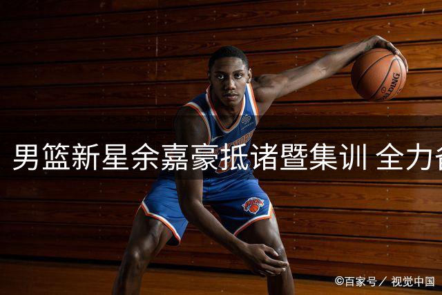 男篮新星余嘉豪抵诸暨集训 全力备战杭州亚运会